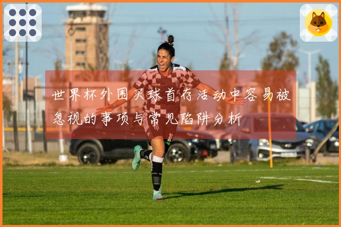 世界杯外围买球首存活动中容易被忽视的事项与常见陷阱分析