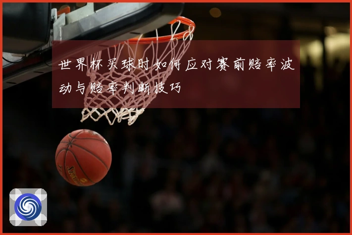 世界杯买球时如何应对赛前赔率波动与赔率判断技巧